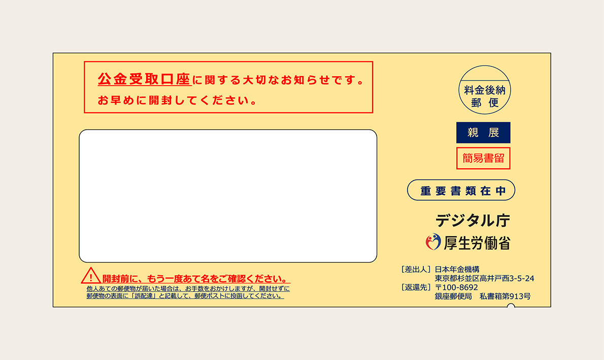 An image of the envelop. Written in the center of the right-hand side inside the envelop is an envelope containing important documents. Below it are the logos of Digital Agency and Ministry of Health, Labor and Welfare and the Japan Pension Service as the sender. At the top left is written in red letters, "Important notice regarding public money receiving account. Please open the envelope as soon as possible." At the bottom left is written, "Before opening the envelope, please check the address again. If you receive mail addressed to someone else, we are sorry to trouble you, but please do not open the envelope, write' Wrong delivery' on the front of the mail, and post it in the mailbox."