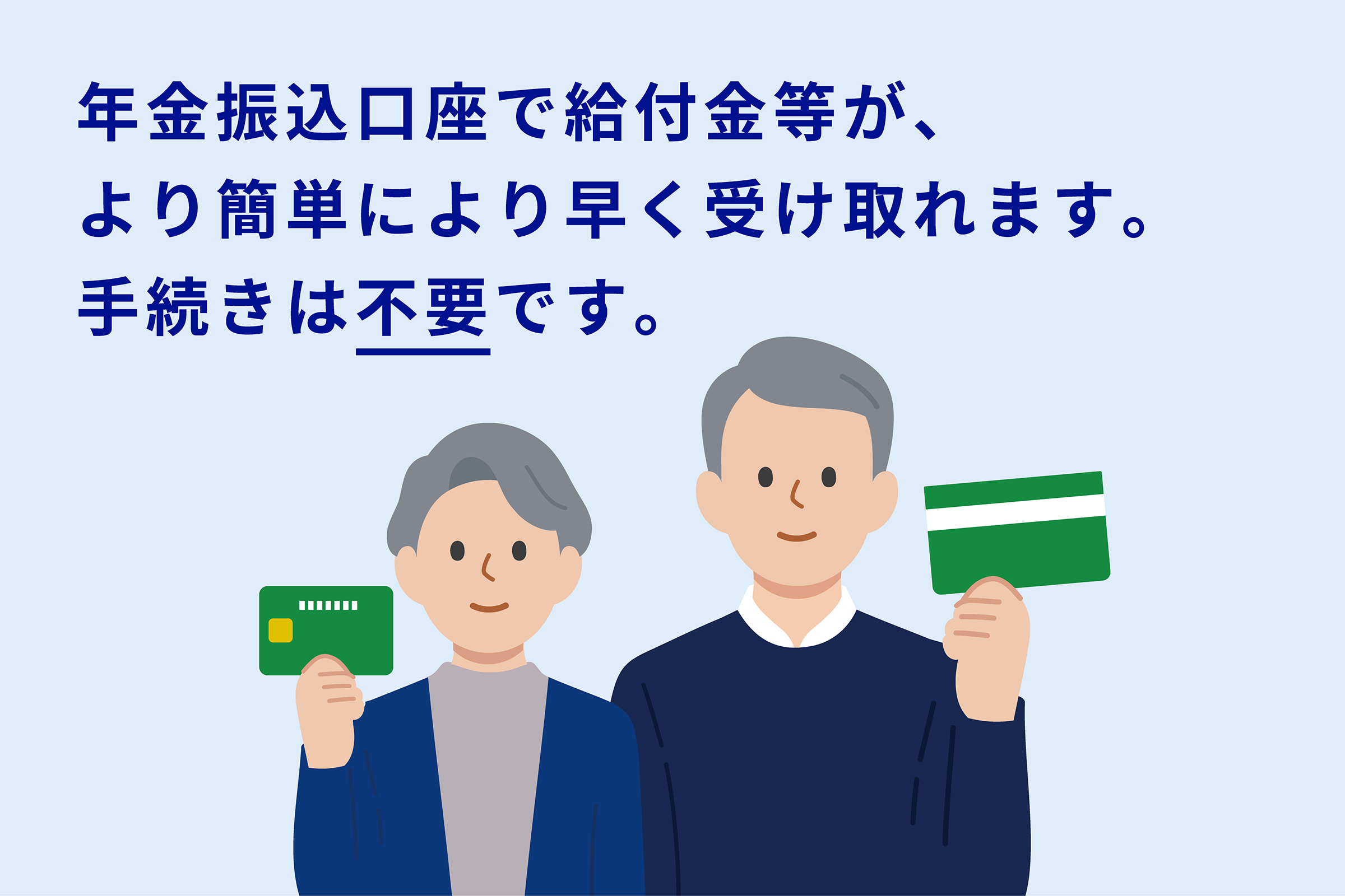 Benefits, etc. can be received more easily and faster with a pension transfer account. No procedure is required ("Not required" is underlined). On a light blue background, a elderly woman and a man, drawn with a simple touch, stand side by side, each holding a bankbook and cash card, with a gentle smile. 